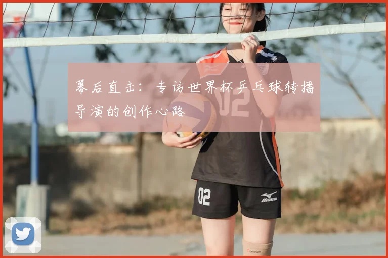 幕后直击:专访世界杯乒乓球转播导演的创作心路