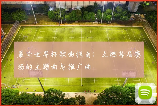 最全世界杯歌曲指南:点燃每届赛场的主题曲与推广曲