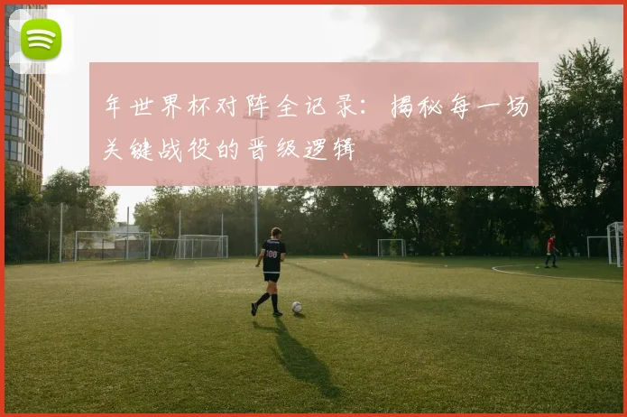年世界杯对阵全记录：揭秘每一场关键战役的晋级逻辑