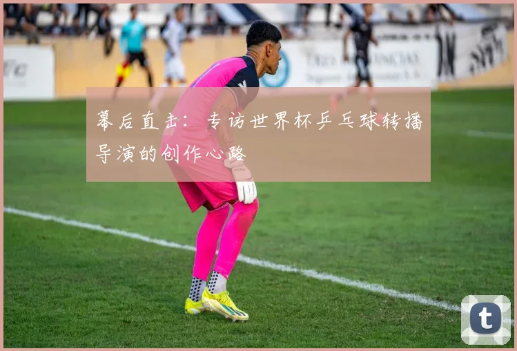 幕后直击：专访世界杯乒乓球转播导演的创作心路