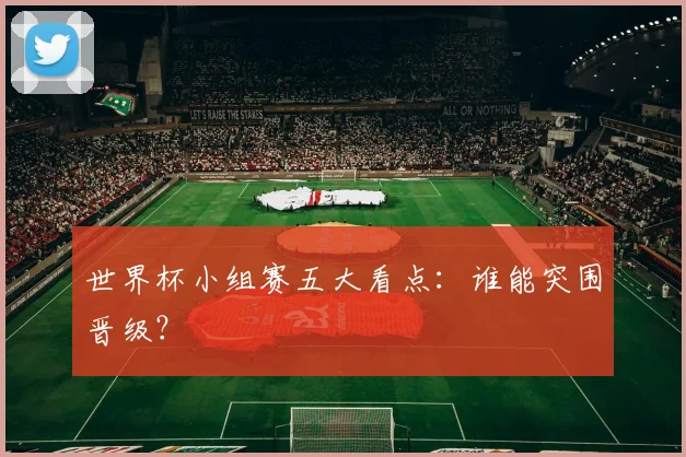 世界杯小组赛五大看点：谁能突围晋级？