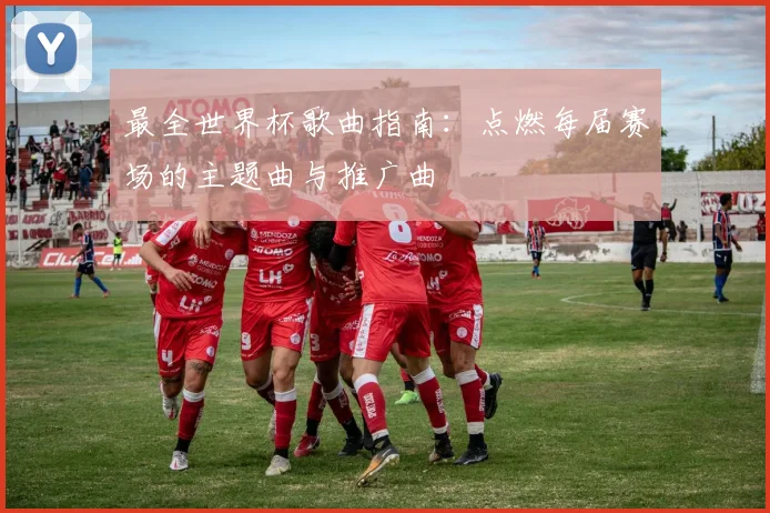 最全世界杯歌曲指南:点燃每届赛场的主题曲与推广曲